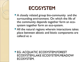 ECOSYSTEMECOSYSTEM
A closely related group bio-community and the
surrounding environment. On which the life of
the community depends together form an eco-
system together form an eco-system.
All the natural regions wherein interactions takes
place between abiotic and biotic components are
callecd ec o
EG: ACQUATIC ECOSYSTEM,FOREST
ECOSYSTEM,LAKE ECOSYSTEM,MEADOW
ECOSYSTEM.
 
