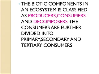 ◦ THE BIOTIC COMPONENTS IN
AN ECOSYSTEM IS CLASSIFIED
AS PRODUCERS,CONSUMERS
AND DECOMPOSERS.THE
CONSUMERS ARE FURTHER
DIVIDED INTO
PRIMARY,SECONDARY AND
TERTIARY CONSUMERS
 