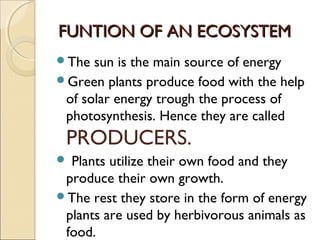 FUNTION OF AN ECOSYSTEMFUNTION OF AN ECOSYSTEM
The sun is the main source of energy
Green plants produce food with the help
of solar energy trough the process of
photosynthesis. Hence they are called
PRODUCERS.
 Plants utilize their own food and they
produce their own growth.
The rest they store in the form of energy
plants are used by herbivorous animals as
food.
 