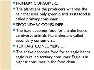 PRIMARY CONSUMER..
The plants are the producers whereas the
hair that uses only green plants as its food is
called primary consumer…
SECONDARY CONSUMER…
The hare becomes food for a snake hence
carnivores animals like snakes are called
secondary consumers…
TERTIARY CONSUMERS…..
The snake becomes food for an eagle hence
eagle is called tertiary consumer. Eagle is in
highest consumer in the food chain……..
 