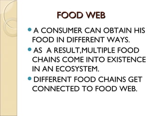 FOOD WEBFOOD WEB
A CONSUMER CAN OBTAIN HIS
FOOD IN DIFFERENT WAYS.
AS A RESULT,MULTIPLE FOOD
CHAINS COME INTO EXISTENCE
IN AN ECOSYSTEM.
DIFFERENT FOOD CHAINS GET
CONNECTED TO FOOD WEB.
 