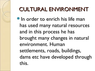 CULTURAL ENVIRONMENTCULTURAL ENVIRONMENT
In order to enrich his life man
has used many natural resources
and in this process he has
brought many changes in natural
environment. Human
settlements, roads, buildings,
dams etc have developed through
this.
 