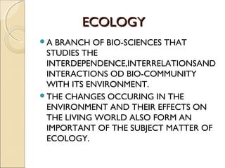 ECOLOGYECOLOGY
A BRANCH OF BIO-SCIENCES THAT
STUDIES THE
INTERDEPENDENCE,INTERRELATIONSAND
INTERACTIONS OD BIO-COMMUNITY
WITH ITS ENVIRONMENT.
THE CHANGES OCCURING IN THE
ENVIRONMENT AND THEIR EFFECTS ON
THE LIVING WORLD ALSO FORM AN
IMPORTANT OF THE SUBJECT MATTER OF
ECOLOGY.
 