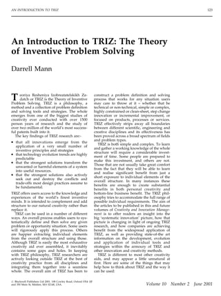 An Introduction to TRIZ: The Theory
of Inventive Problem Solving
Darrell Mann
T eoriya Resheniya Izobreatatelskikh Za-
datch or TRIZ is the Theory of Inventive
Problem Solving. TRIZ is a philosophy, a
method and a collection of problem definition
and solving tools and strategies. The whole
emerges from one of the biggest studies of
creativity ever conducted with over 1500
person years of research and the study of
over two million of the world’s most success-
ful patents built into it.
The key findings of TRIZ research are:-
. that all innovations emerge from the
application of a very small number of
inventive principles and strategies
. that technology evolution trends are highly
predictable
. that the strongest solutions transform the
unwanted or harmful elements of a system
into useful resources.
. that the strongest solutions also actively
seek out and destroy the conflicts and
trade-offs most design practices assume to
be fundamental.
TRIZ offers users access to the knowledge and
experiences of the world’s finest inventive
minds. It is intended to complement and add
structure to our natural creativity rather than
replace it.
TRIZ can be used in a number of different
ways. An overall process enables users to sys-
tematically define and then solve any given
problem or opportunity situation. Some users
will rigorously apply this process. Others
are happier extracting individual elements
from the overall structure and using those.
Although TRIZ is easily the most exhaustive
creativity aid ever assembled, it inevitably
contains some gaps and holes. In keeping
with TRIZ philosophy, TRIZ researchers are
actively looking outside TRIZ at the best of
creativity practice from all disciplines and
integrating them together into a seamless
whole. The overall aim of TRIZ has been to
construct a problem definition and solving
process that works for any situation users
may care to throw at it – whether that be
technical or non-technical, simple or complex,
highly constrained or clean-sheet, step change
innovation or incremental improvement, or
focused on products, processes or services.
TRIZ effectively strips away all boundaries
between different scientific, engineering and
creative disciplines and its effectiveness has
been proved across a broad spectrum of fields
and problem types.
TRIZ is both simple and complex. To learn
and gather a working knowledge of the whole
structure will require a considerable invest-
ment of time. Some people are prepared to
make this investment, and others are not.
Those that are not usually take great comfort
from the fact that they will be able to learn
and realise significant benefit from just a
short exposure to individual elements of the
overall structure. In many instances these
benefits are enough to create substantial
benefits in both personal creativity and
bottom-line business benefit. The TRIZ phil-
osophy tries to accommodate the full range of
possible individual requirements. The aim of
the articles to be published in this and future
volumes of Creativity and Innovation Manage-
ment is to offer readers an insight into the
big ‘systematic innovation’ picture, how that
picture is changing in light of ongoing TRIZ
research, and how companies are achieving
benefit from the widespread application of
TRIZ, as well as providing state-of-the art
information on the development, evolution
and application of individual tools and
strategies within the armoury of TRIZ and
other innovation and creativity methods.
TRIZ is different to most other creativity
aids, and may appear a little unnatural at
first. Here are some of the things that may
help how to think about TRIZ and the way it
can be used:
AN INTRODUCTION TO TRIZ 123
# Blackwell Publishers Ltd 2001. 108 Cowley Road, Oxford OX4 1JF
and 350 Main St, Malden, MA 02148, USA. Volume 10 Number 2 June 2001
 
