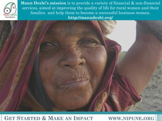 Mann Deshi’s mission is to provide a variety of financial & non-financial
     services, aimed at improving the quality of life for rural women and their
         families and help them to become a successful business women.
                             http://manndeshi.org/




GET STARTED & MAKE AN IMPACT                       WWW.NIPUNE.ORG
 