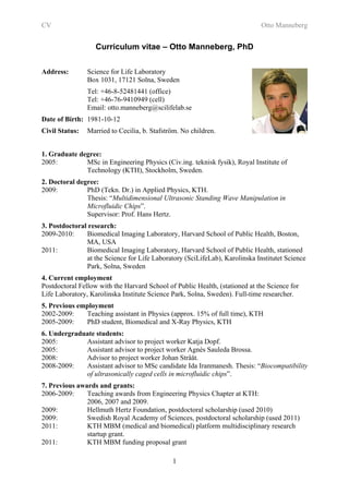 CV                                                                           Otto Manneberg


                   Curriculum vitae – Otto Manneberg, PhD

Address:        Science for Life Laboratory
                Box 1031, 17121 Solna, Sweden
                Tel: +46-8-52481441 (office)
                Tel: +46-76-9410949 (cell)
                Email: otto.manneberg@scilifelab.se
Date of Birth: 1981-10-12
Civil Status:   Married to Cecilia, b. Stafström. No children.


1. Graduate degree:
2005:         MSc in Engineering Physics (Civ.ing. teknisk fysik), Royal Institute of
              Technology (KTH), Stockholm, Sweden.
2. Doctoral degree:
2009:          PhD (Tekn. Dr.) in Applied Physics, KTH.
               Thesis: “Multidimensional Ultrasonic Standing Wave Manipulation in
               Microfluidic Chips”.
               Supervisor: Prof. Hans Hertz.
3. Postdoctoral research:
2009-2010:     Biomedical Imaging Laboratory, Harvard School of Public Health, Boston,
               MA, USA
2011:          Biomedical Imaging Laboratory, Harvard School of Public Health, stationed
               at the Science for Life Laboratory (SciLifeLab), Karolinska Institutet Science
               Park, Solna, Sweden
4. Current employment
Postdoctoral Fellow with the Harvard School of Public Health, (stationed at the Science for
Life Laboratory, Karolinska Institute Science Park, Solna, Sweden). Full-time researcher.
5. Previous employment
2002-2009:    Teaching assistant in Physics (approx. 15% of full time), KTH
2005-2009:    PhD student, Biomedical and X-Ray Physics, KTH
6. Undergraduate students:
2005:        Assistant advisor to project worker Katja Dopf.
2005:        Assistant advisor to project worker Agnès Sauleda Brossa.
2008:        Advisor to project worker Johan Strååt.
2008-2009:   Assistant advisor to MSc candidate Ida Iranmanesh. Thesis: “Biocompatibility
             of ultrasonically caged cells in microfluidic chips”.
7. Previous awards and grants:
2006-2009:     Teaching awards from Engineering Physics Chapter at KTH:
               2006, 2007 and 2009.
2009:          Hellmuth Hertz Foundation, postdoctoral scholarship (used 2010)
2009:          Swedish Royal Academy of Sciences, postdoctoral scholarship (used 2011)
2011:          KTH MBM (medical and biomedical) platform multidisciplinary research
               startup grant.
2011:          KTH MBM funding proposal grant

                                              1
 
