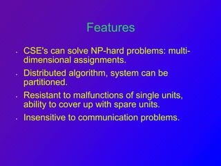Features 
• CSE's can solve NP-hard problems: multi-dimensional 
assignments. 
• Distributed algorithm, system can be 
partitioned. 
• Resistant to malfunctions of single units, 
ability to cover up with spare units. 
• Insensitive to communication problems. 
 
