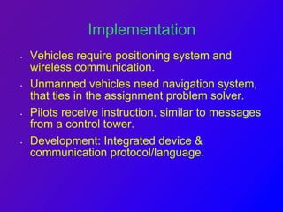 Implementation 
• Vehicles require positioning system and 
wireless communication. 
• Unmanned vehicles need navigation system, 
that ties in the assignment problem solver. 
• Pilots receive instruction, similar to messages 
from a control tower. 
• Development: Integrated device & 
communication protocol/language. 
 