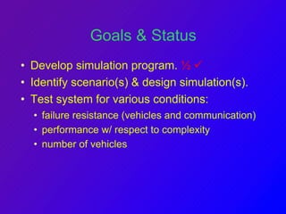 Goals & Status 
• Develop simulation program. ½  
• Identify scenario(s)  design simulation(s). 
• Test system for various conditions: 
• failure resistance (vehicles and communication) 
• performance w/ respect to complexity 
• number of vehicles 
