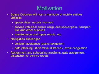 Motivation 
• Space Colonies will host a multitude of mobile entities 
vehicles 
• space ships: usually manned 
• service vehicles: pickup cargo and passengers, transport 
fuel and other supplies 
• maintenance and repair robots, etc. 
• Navigation challenges 
• collision avoidance (basic navigation) 
• path planning: short travel distances, avoid congestion 
• Assignment and scheduling problems: gate assignment, 
dispatcher for service robots. 
 