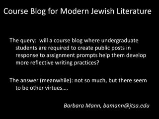 Course Blog for Modern Jewish Literature
The query: will a course blog where undergraduate
students are required to create public posts in
response to assignment prompts help them develop
more reflective writing practices?
The answer (meanwhile): not so much, but there seem
to be other virtues….
Barbara Mann, bamann@jtsa.edu

 