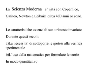 La Scienza Moderna e’ nata con Copernico,
Galileo, Newton e Leibniz circa 400 anni or sono.
Le caratteristiche essenziali sono rimaste invariate
Durante questi secoli:
a)La necessita’ di sottoporre le ipotesi alla verifica
sperimentale
b)L’uso della matematica per formulare le teorie
In modo quantitativo
 