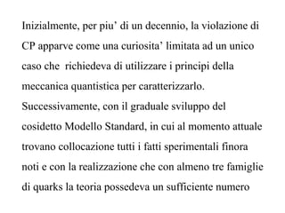 Inizialmente, per piu’ di un decennio, la violazione di
CP apparve come una curiosita’ limitata ad un unico
caso che richiedeva di utilizzare i principi della
meccanica quantistica per caratterizzarlo.
Successivamente, con il graduale sviluppo del
cosidetto Modello Standard, in cui al momento attuale
trovano collocazione tutti i fatti sperimentali finora
noti e con la realizzazione che con almeno tre famiglie
di quarks la teoria possedeva un sufficiente numero
 