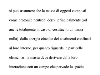 si puo' assumere che la massa di oggetti composti
come protoni e neutroni derivi principalmente (od
anche totalmente in caso di costituenti di massa
nulla) dalla energia cinetica dei costituenti confinati
al loro interno, per quanto riguarda le particelle
elementari la massa deve derivare dalla loro
interazione con un campo che pervade lo spazio
 