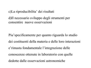 c)La riproducibilita’ dei risultati
d)Il necessario sviluppo degli strumenti per
consentire nuove osservazioni
Piu’specificamente per quanto riguarda lo studio
dei costituenti della materia e delle loro interazioni
e’rimasta fondamentale l’integrazione delle
conoscenze ottenute in laboratorio con quelle
dedotte dalle osservazioni astronomiche
 