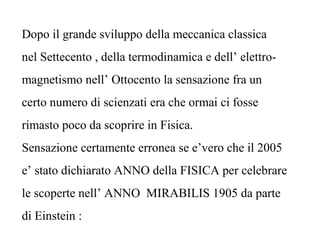 Dopo il grande sviluppo della meccanica classica
nel Settecento , della termodinamica e dell’ elettro-
magnetismo nell’ Ottocento la sensazione fra un
certo numero di scienzati era che ormai ci fosse
rimasto poco da scoprire in Fisica.
Sensazione certamente erronea se e’vero che il 2005
e’ stato dichiarato ANNO della FISICA per celebrare
le scoperte nell’ ANNO MIRABILIS 1905 da parte
di Einstein :
 