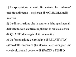 1) La spiegazione del moto Browniano che confermo’
inconfutabilmente l’ esistenza di MOLECOLE nella
materia
2) La dimostrazione che le caratteristiche sperimentali
dell’effetto foto-elettrico implicano la reale esistenza
di QUANTI di energia elettromagnetica
3) La formulazione del principio di RELATIVITA’
esteso dalla meccanica (Galileo) all’elettromagnetismo
che rivoluziona il concetto di SPAZIO e TEMPO
 