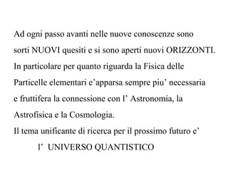 Ad ogni passo avanti nelle nuove conoscenze sono
sorti NUOVI quesiti e si sono aperti nuovi ORIZZONTI.
In particolare per quanto riguarda la Fisica delle
Particelle elementari e’apparsa sempre piu’ necessaria
e fruttifera la connessione con l’ Astronomia, la
Astrofisica e la Cosmologia.
Il tema unificante di ricerca per il prossimo futuro e’
l’ UNIVERSO QUANTISTICO
 