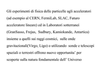 Gli esperimenti di fisica delle particelle agli acceleratori
(ad esempio al CERN, FermiLab, SLAC, Futuro
acceleratore lineare) ed in Laboratori sotterranei
(GranSasso, Frejus, Sudbury, Kamiokande, Antartica)
insieme a quelli sui raggi cosmici, sulle onde
gravitazionali(Virgo, Ligo) o utilizando sonde e telescopi
spaziali o terrestri offrono nuove opportunita’ per
scoperte sulla natura fondamentale dell’ Universo
 