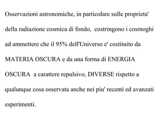 Osservazioni astronomiche, in particolare sulle proprieta'
della radiazione cosmica di fondo, costringono i cosmoghi
ad ammettere che il 95% dell'Universo e' costituito da
MATERIA OSCURA e da una forma di ENERGIA
OSCURA a carattere repulsivo, DIVERSE rispetto a
qualunque cosa osservata anche nei piu' recenti ed avanzati
esperimenti.
 