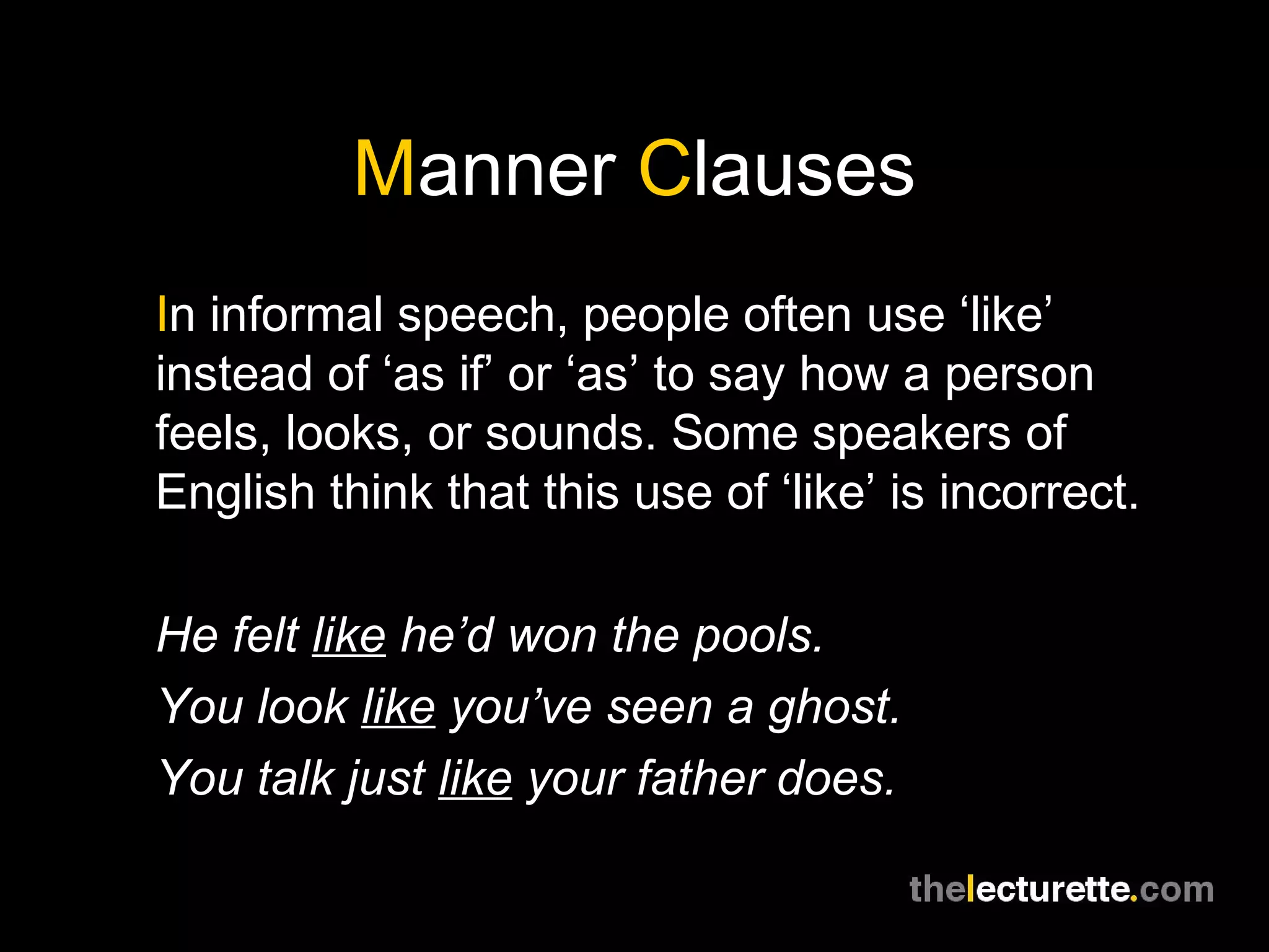 Manner Clauses
In informal speech, people often use ‘like’
instead of ‘as if’ or ‘as’ to say how a person
feels, looks, or sounds. Some speakers of
English think that this use of ‘like’ is incorrect.

He felt like he’d won the pools.
You look like you’ve seen a ghost.
You talk just like your father does.
 