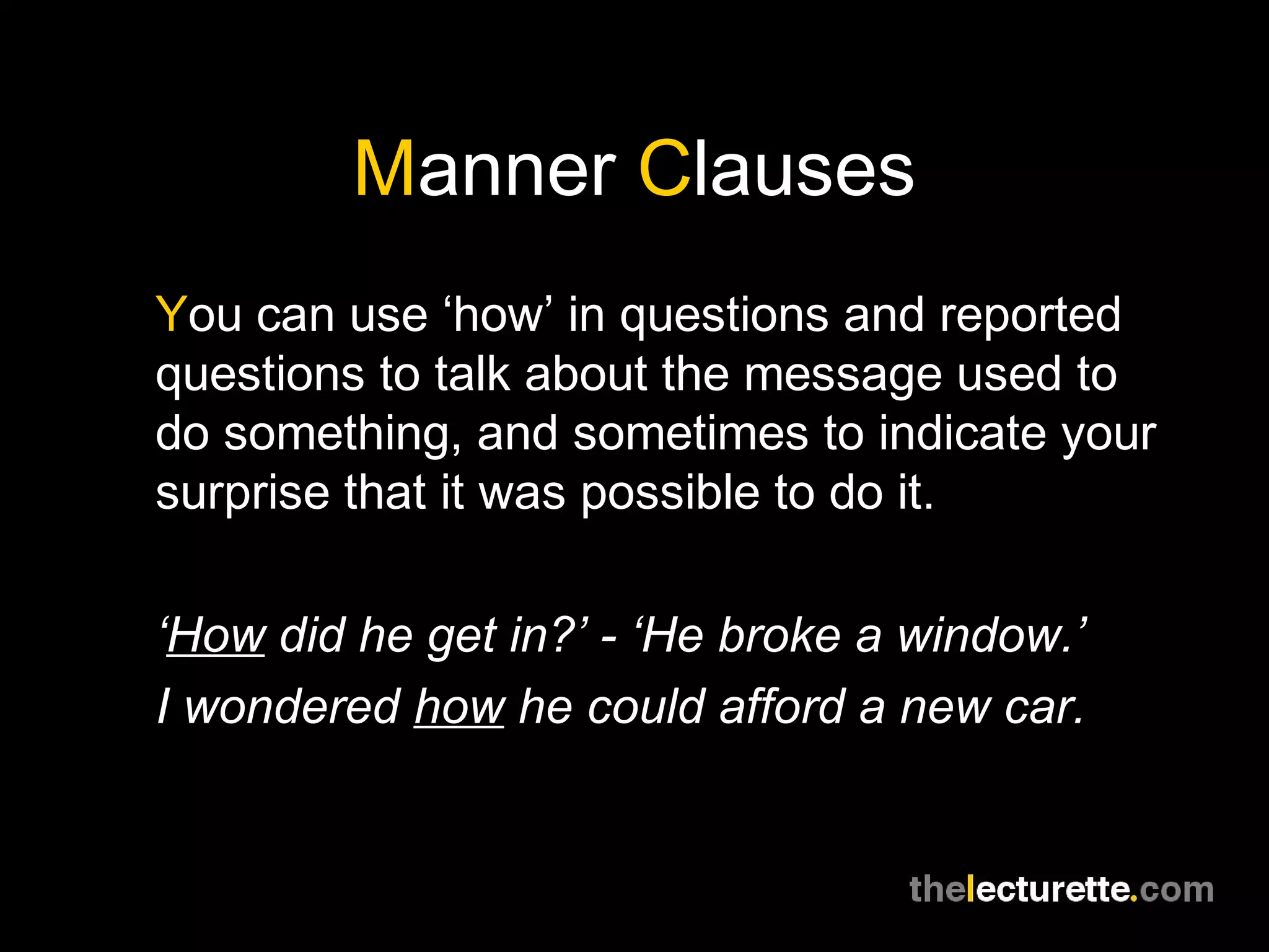 Manner Clauses
You can use ‘how’ in questions and reported
questions to talk about the message used to
do something, and sometimes to indicate your
surprise that it was possible to do it.

‘How did he get in?’ - ‘He broke a window.’
I wondered how he could afford a new car.
 