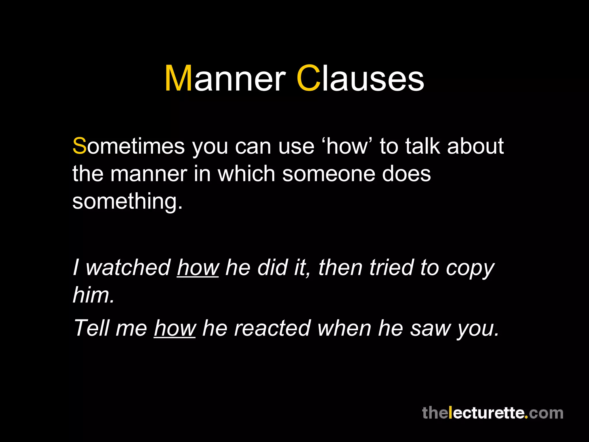 Manner Clauses
Sometimes you can use ‘how’ to talk about
the manner in which someone does
something.

I watched how he did it, then tried to copy
him.
Tell me how he reacted when he saw you.
 