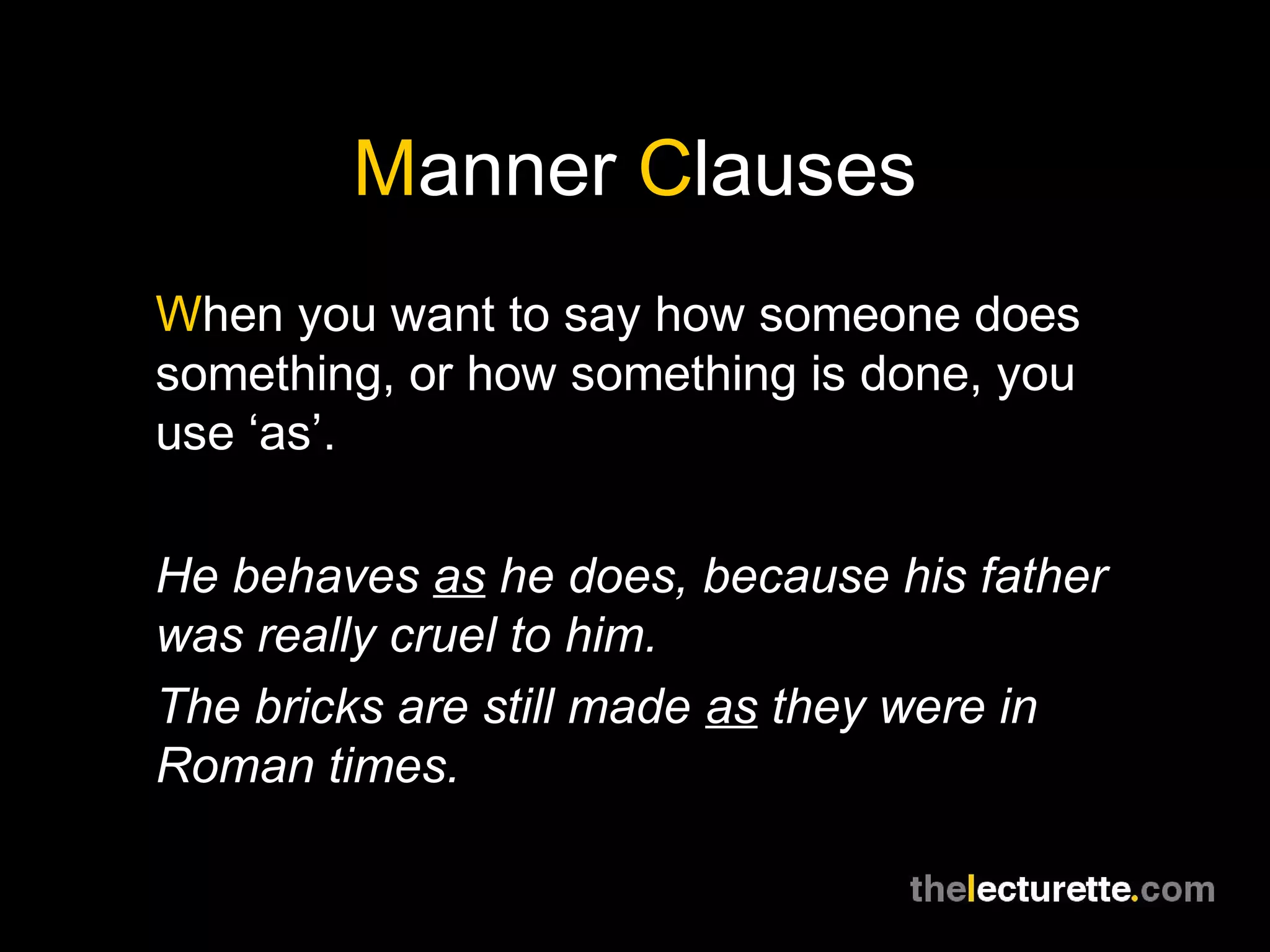 Manner Clauses
When you want to say how someone does
something, or how something is done, you
use ‘as’.

He behaves as he does, because his father
was really cruel to him.
The bricks are still made as they were in
Roman times.
 