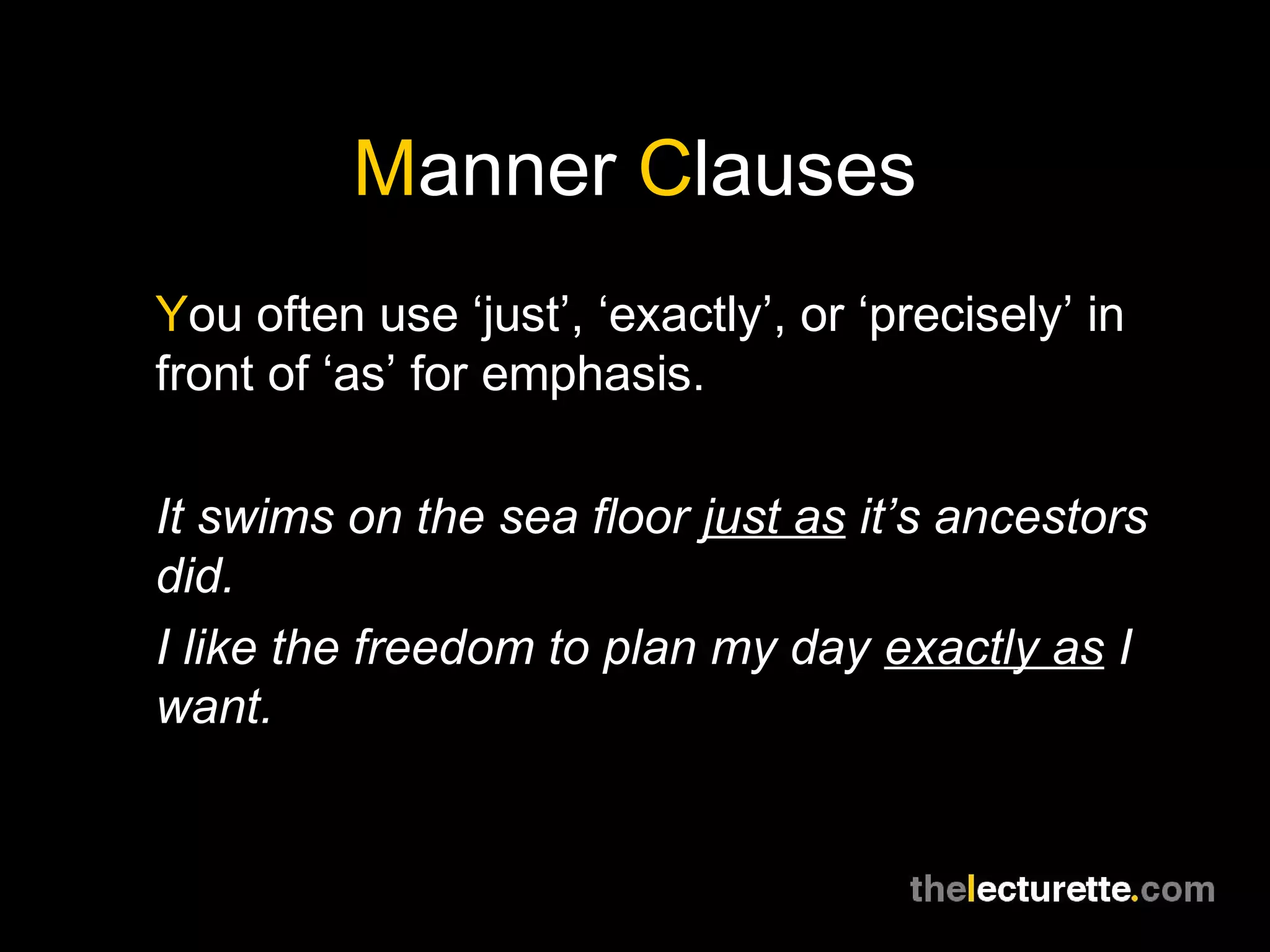 Manner Clauses
You often use ‘just’, ‘exactly’, or ‘precisely’ in
front of ‘as’ for emphasis.

It swims on the sea floor just as it’s ancestors
did.
I like the freedom to plan my day exactly as I
want.
 