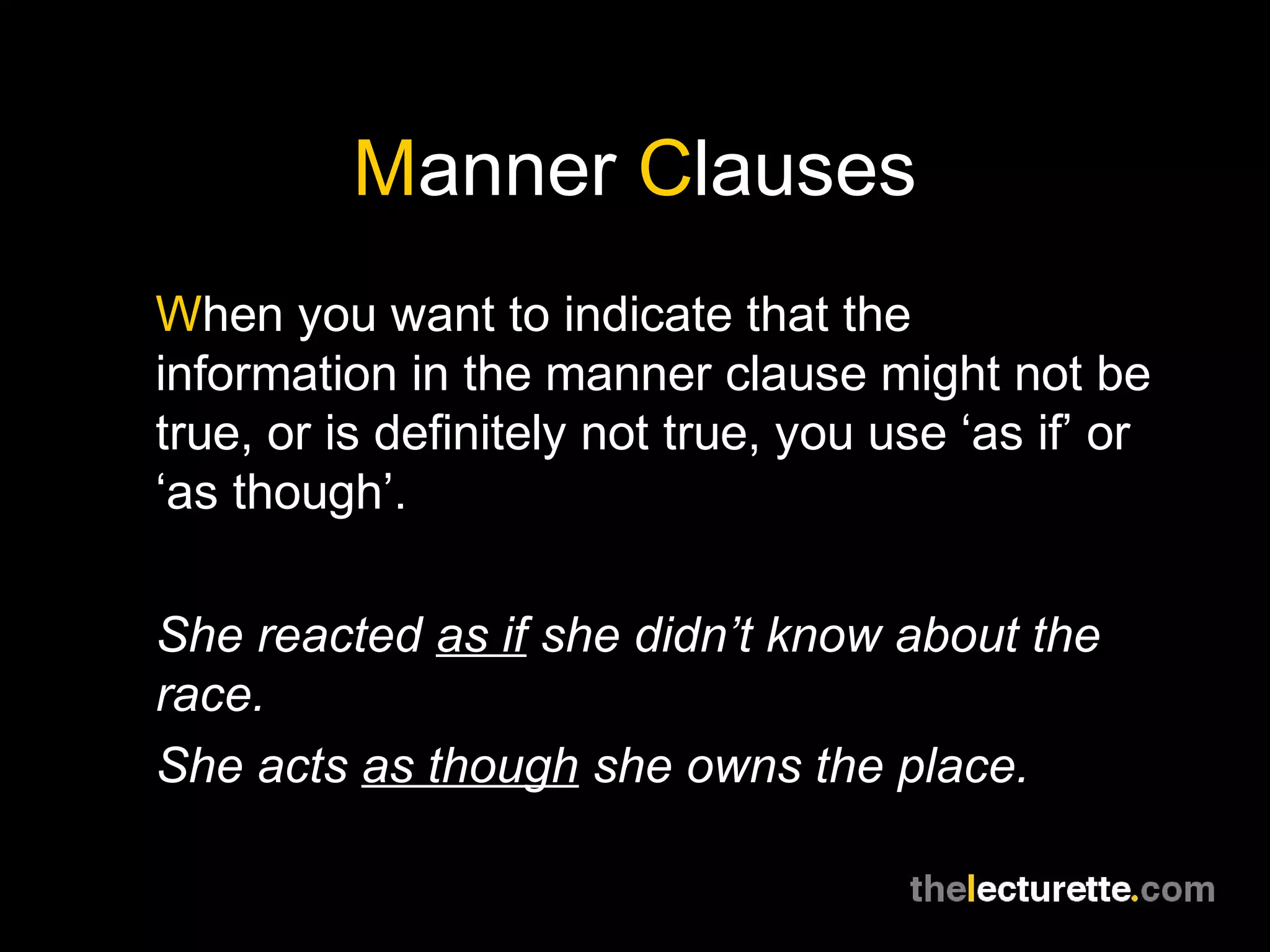 Manner Clauses
When you want to indicate that the
information in the manner clause might not be
true, or is definitely not true, you use ‘as if’ or
‘as though’.

She reacted as if she didn’t know about the
race.
She acts as though she owns the place.
 