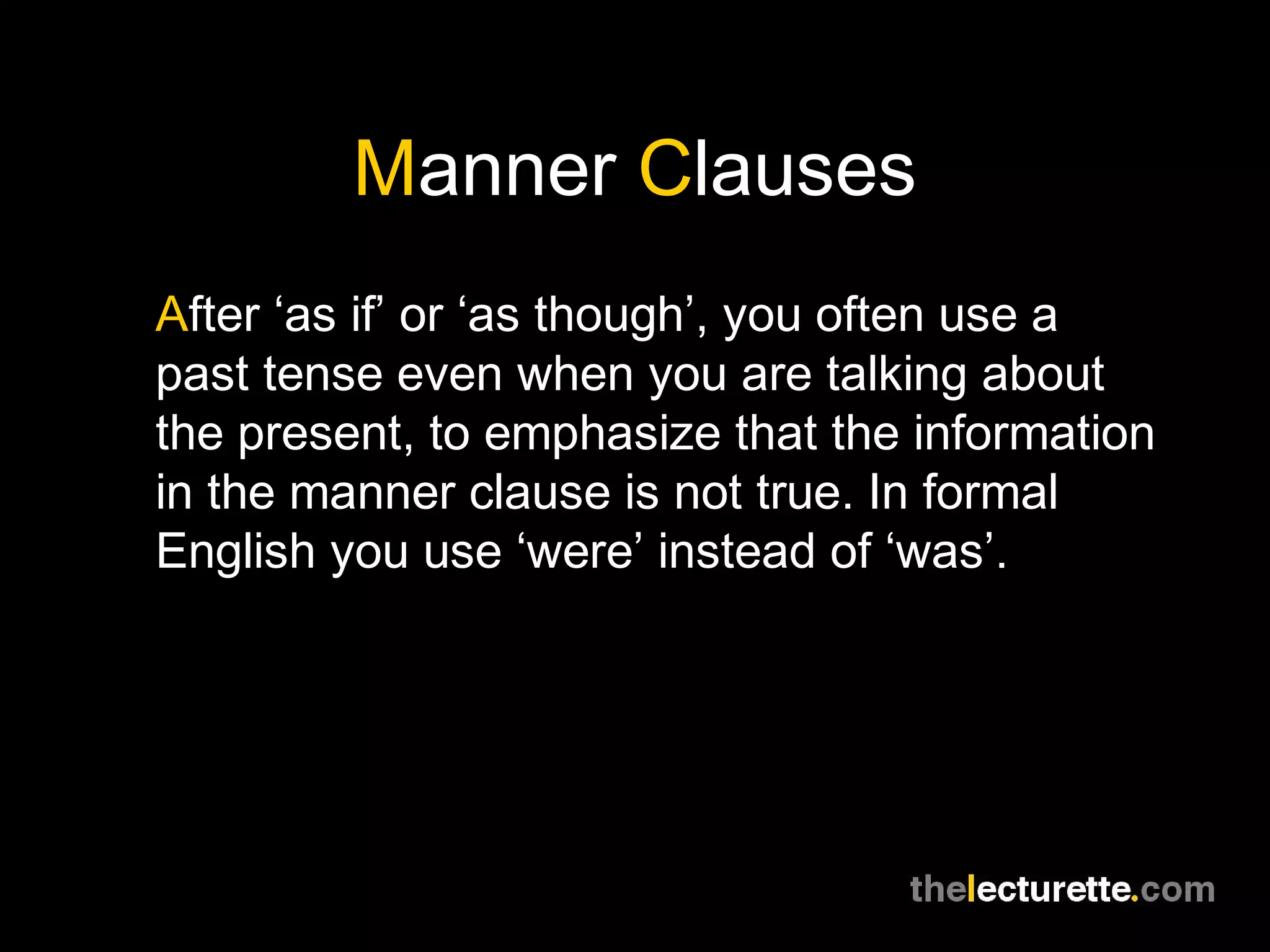 Manner Clauses
After ‘as if’ or ‘as though’, you often use a
past tense even when you are talking about
the present, to emphasize that the information
in the manner clause is not true. In formal
English you use ‘were’ instead of ‘was’.
 