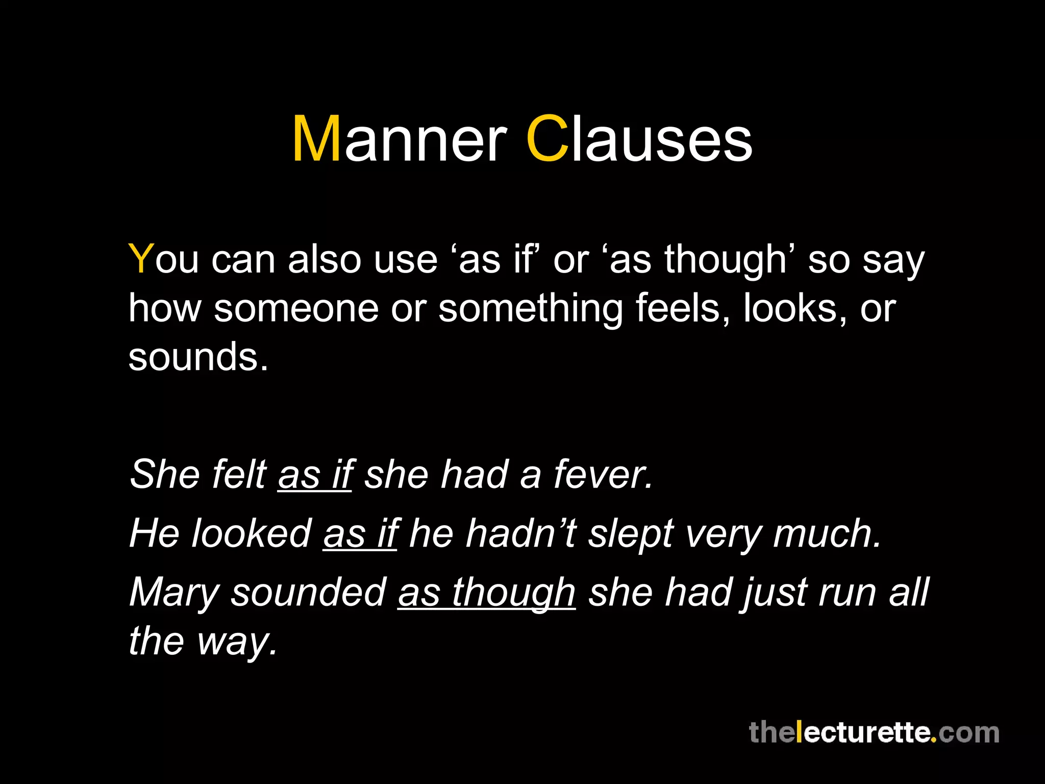 Manner Clauses
You can also use ‘as if’ or ‘as though’ so say
how someone or something feels, looks, or
sounds.

She felt as if she had a fever.
He looked as if he hadn’t slept very much.
Mary sounded as though she had just run all
the way.
 