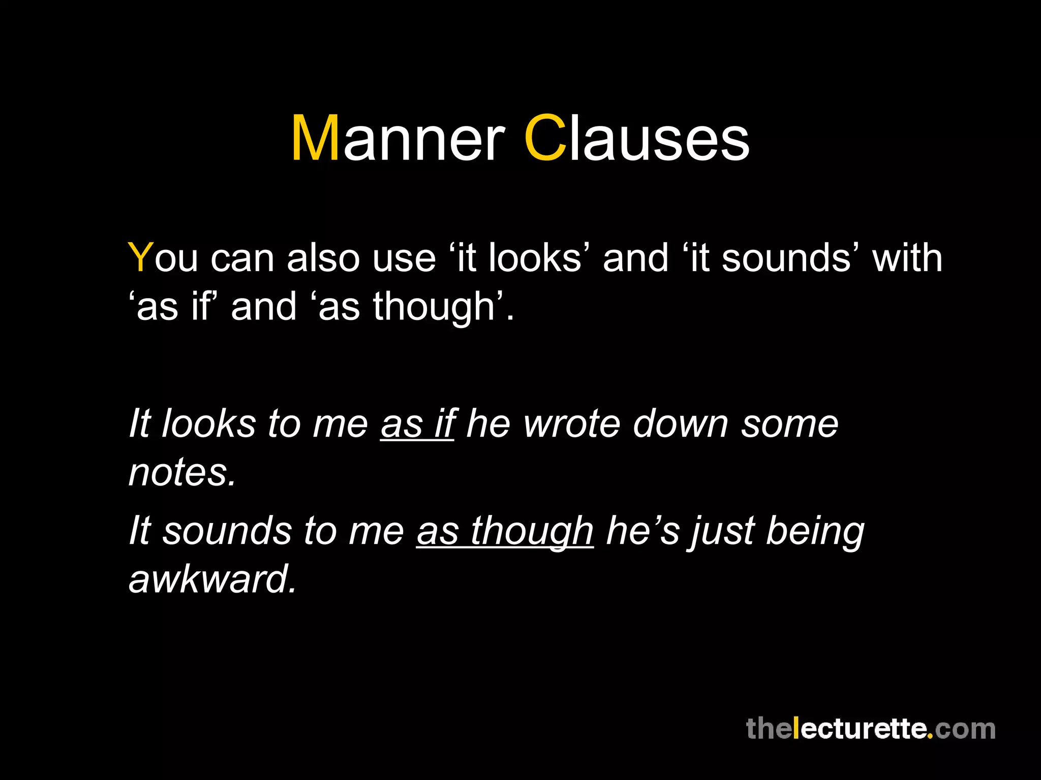 Manner Clauses
You can also use ‘it looks’ and ‘it sounds’ with
‘as if’ and ‘as though’.

It looks to me as if he wrote down some
notes.
It sounds to me as though he’s just being
awkward.
 