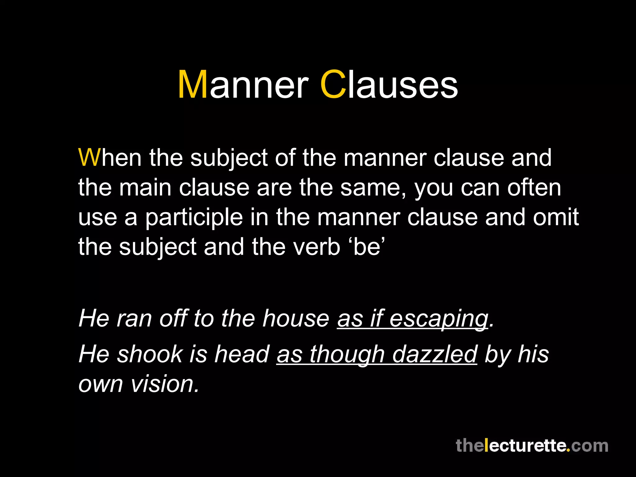 Manner Clauses
When the subject of the manner clause and
the main clause are the same, you can often
use a participle in the manner clause and omit
the subject and the verb ‘be’

He ran off to the house as if escaping.
He shook is head as though dazzled by his
own vision.
 