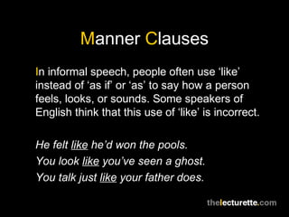 Manner Clauses
In informal speech, people often use ‘like’
instead of ‘as if’ or ‘as’ to say how a person
feels, looks, or sounds. Some speakers of
English think that this use of ‘like’ is incorrect.

He felt like he’d won the pools.
You look like you’ve seen a ghost.
You talk just like your father does.
 