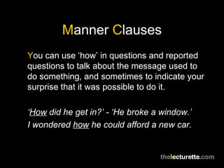 Manner Clauses
You can use ‘how’ in questions and reported
questions to talk about the message used to
do something, and sometimes to indicate your
surprise that it was possible to do it.

‘How did he get in?’ - ‘He broke a window.’
I wondered how he could afford a new car.
 