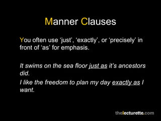 Manner Clauses
You often use ‘just’, ‘exactly’, or ‘precisely’ in
front of ‘as’ for emphasis.

It swims on the sea floor just as it’s ancestors
did.
I like the freedom to plan my day exactly as I
want.
 