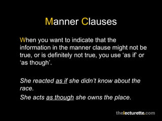 Manner Clauses
When you want to indicate that the
information in the manner clause might not be
true, or is definitely not true, you use ‘as if’ or
‘as though’.

She reacted as if she didn’t know about the
race.
She acts as though she owns the place.
 