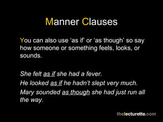 Manner Clauses
You can also use ‘as if’ or ‘as though’ so say
how someone or something feels, looks, or
sounds.

She felt as if she had a fever.
He looked as if he hadn’t slept very much.
Mary sounded as though she had just run all
the way.
 