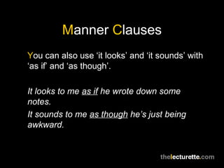 Manner Clauses
You can also use ‘it looks’ and ‘it sounds’ with
‘as if’ and ‘as though’.

It looks to me as if he wrote down some
notes.
It sounds to me as though he’s just being
awkward.
 