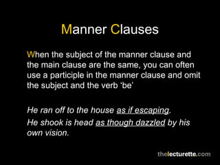 Manner Clauses
When the subject of the manner clause and
the main clause are the same, you can often
use a participle in the manner clause and omit
the subject and the verb ‘be’

He ran off to the house as if escaping.
He shook is head as though dazzled by his
own vision.
 