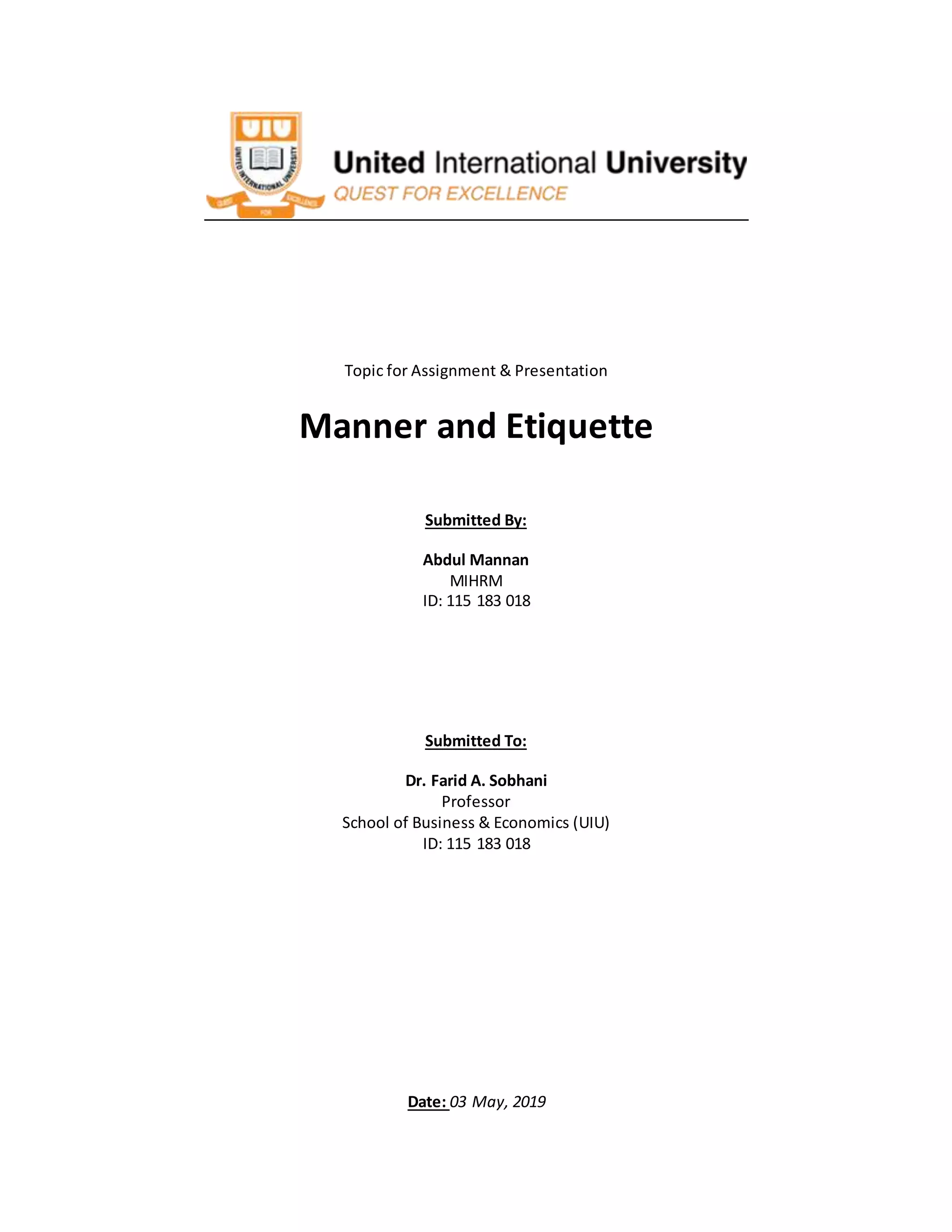 Topic for Assignment & Presentation
Manner and Etiquette
Submitted By:
Abdul Mannan
MIHRM
ID: 115 183 018
Submitted To:
Dr. Farid A. Sobhani
Professor
School of Business & Economics (UIU)
ID: 115 183 018
Date: 03 May, 2019
 