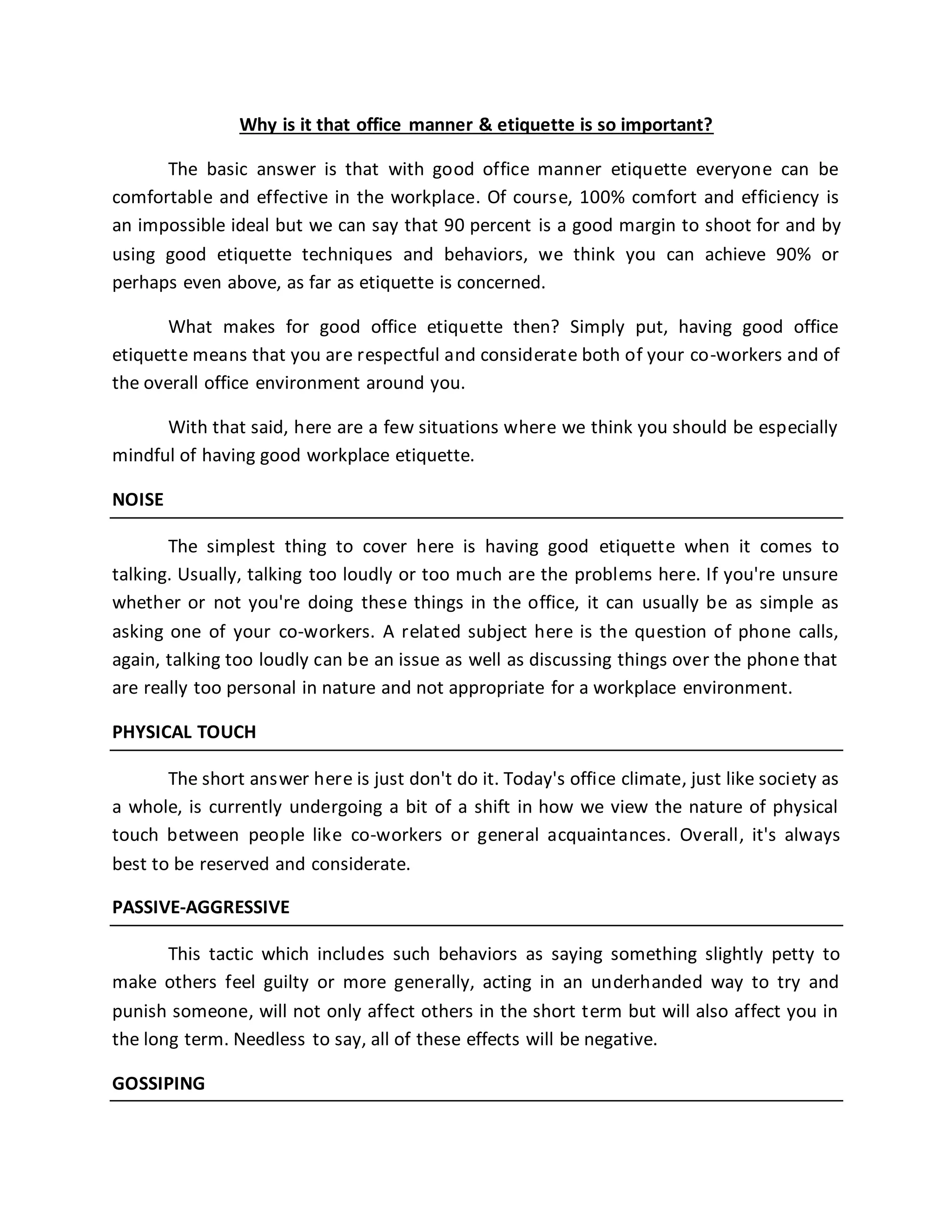 Why is it that office manner & etiquette is so important?
The basic answer is that with good office manner etiquette everyone can be
comfortable and effective in the workplace. Of course, 100% comfort and efficiency is
an impossible ideal but we can say that 90 percent is a good margin to shoot for and by
using good etiquette techniques and behaviors, we think you can achieve 90% or
perhaps even above, as far as etiquette is concerned.
What makes for good office etiquette then? Simply put, having good office
etiquette means that you are respectful and considerate both of your co-workers and of
the overall office environment around you.
With that said, here are a few situations where we think you should be especially
mindful of having good workplace etiquette.
NOISE
The simplest thing to cover here is having good etiquette when it comes to
talking. Usually, talking too loudly or too much are the problems here. If you're unsure
whether or not you're doing these things in the office, it can usually be as simple as
asking one of your co-workers. A related subject here is the question of phone calls,
again, talking too loudly can be an issue as well as discussing things over the phone that
are really too personal in nature and not appropriate for a workplace environment.
PHYSICAL TOUCH
The short answer here is just don't do it. Today's office climate, just like society as
a whole, is currently undergoing a bit of a shift in how we view the nature of physical
touch between people like co-workers or general acquaintances. Overall, it's always
best to be reserved and considerate.
PASSIVE-AGGRESSIVE
This tactic which includes such behaviors as saying something slightly petty to
make others feel guilty or more generally, acting in an underhanded way to try and
punish someone, will not only affect others in the short term but will also affect you in
the long term. Needless to say, all of these effects will be negative.
GOSSIPING
 
