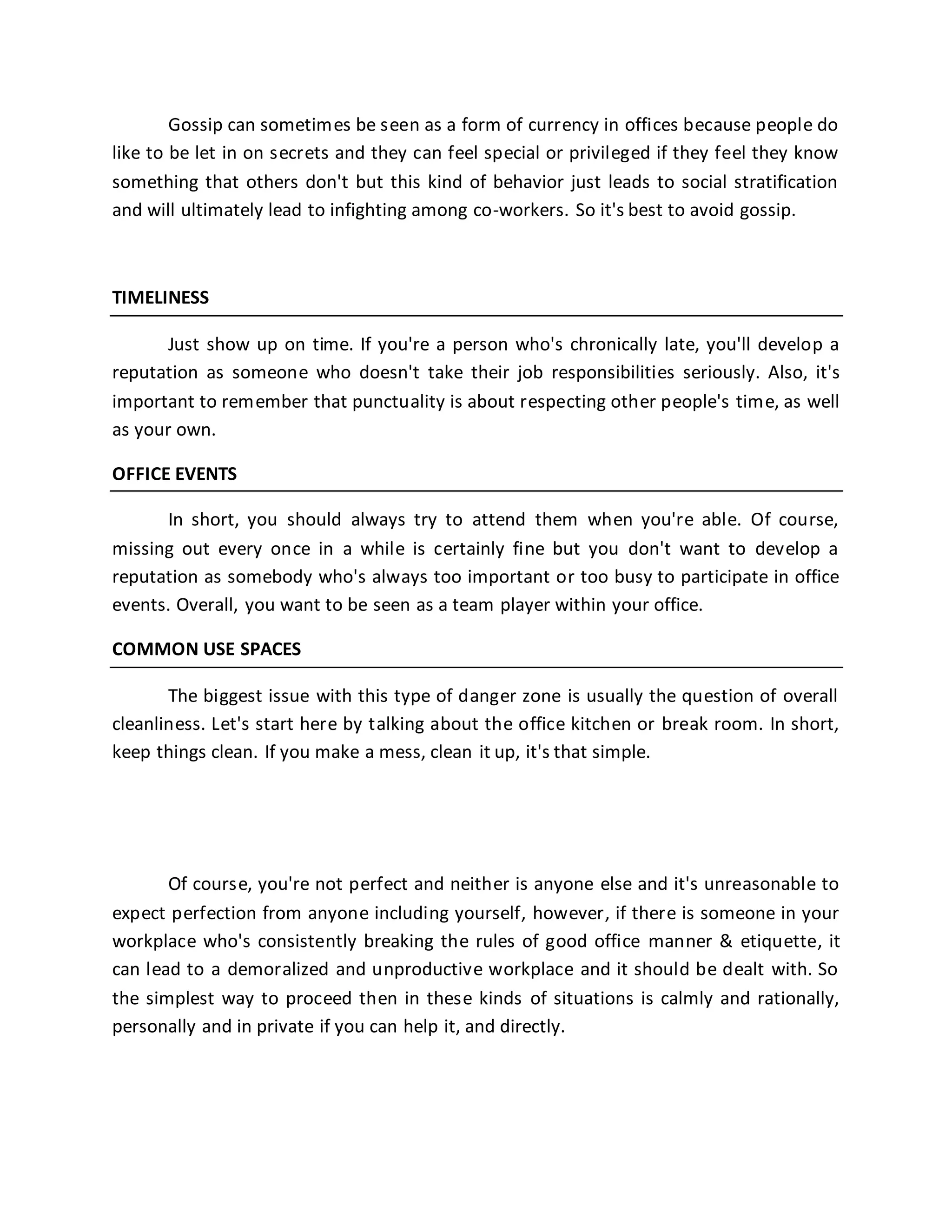 Gossip can sometimes be seen as a form of currency in offices because people do
like to be let in on secrets and they can feel special or privileged if they feel they know
something that others don't but this kind of behavior just leads to social stratification
and will ultimately lead to infighting among co-workers. So it's best to avoid gossip.
TIMELINESS
Just show up on time. If you're a person who's chronically late, you'll develop a
reputation as someone who doesn't take their job responsibilities seriously. Also, it's
important to remember that punctuality is about respecting other people's time, as well
as your own.
OFFICE EVENTS
In short, you should always try to attend them when you're able. Of course,
missing out every once in a while is certainly fine but you don't want to develop a
reputation as somebody who's always too important or too busy to participate in office
events. Overall, you want to be seen as a team player within your office.
COMMON USE SPACES
The biggest issue with this type of danger zone is usually the question of overall
cleanliness. Let's start here by talking about the office kitchen or break room. In short,
keep things clean. If you make a mess, clean it up, it's that simple.
Of course, you're not perfect and neither is anyone else and it's unreasonable to
expect perfection from anyone including yourself, however, if there is someone in your
workplace who's consistently breaking the rules of good office manner & etiquette, it
can lead to a demoralized and unproductive workplace and it should be dealt with. So
the simplest way to proceed then in these kinds of situations is calmly and rationally,
personally and in private if you can help it, and directly.
 