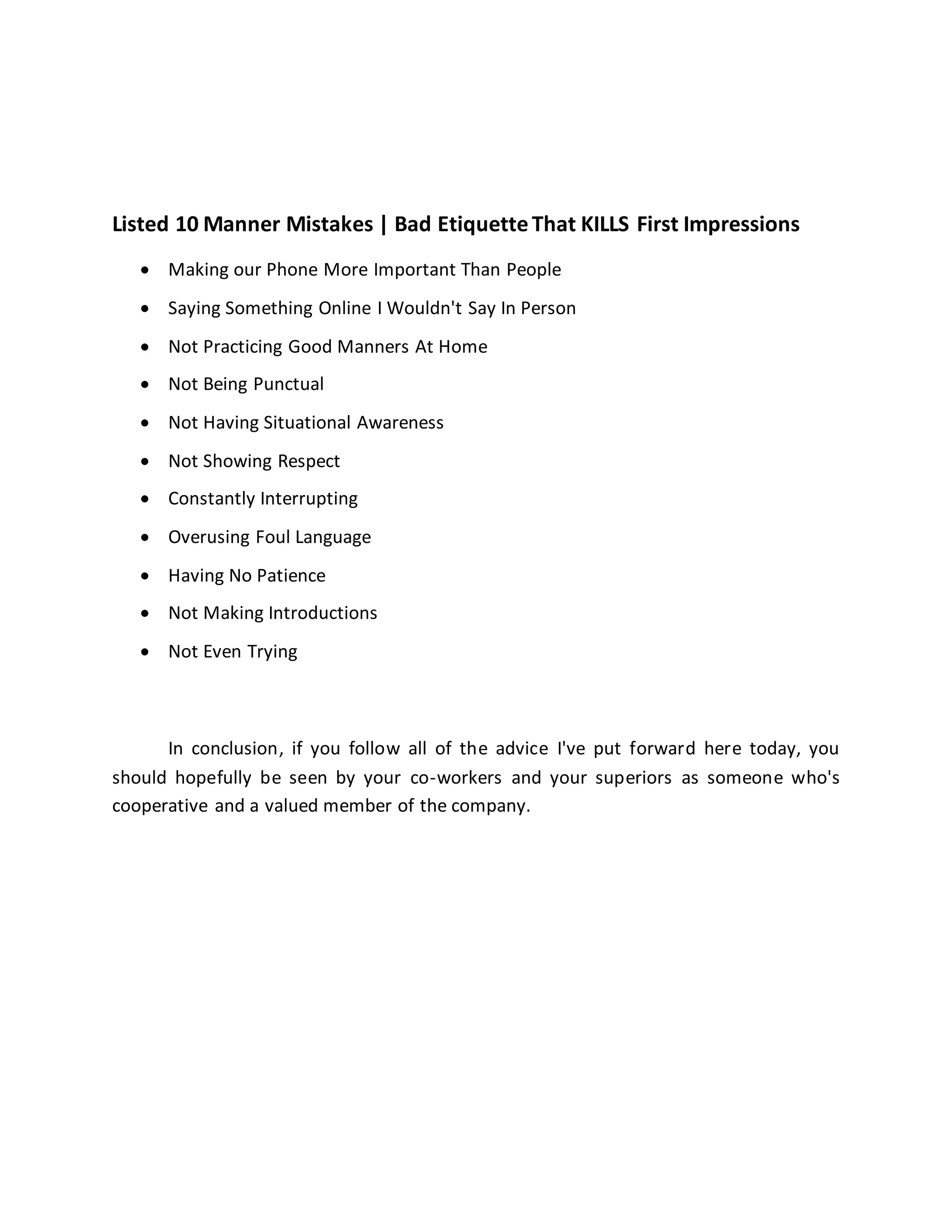 Listed 10 Manner Mistakes | Bad EtiquetteThat KILLS First Impressions
 Making our Phone More Important Than People
 Saying Something Online I Wouldn't Say In Person
 Not Practicing Good Manners At Home
 Not Being Punctual
 Not Having Situational Awareness
 Not Showing Respect
 Constantly Interrupting
 Overusing Foul Language
 Having No Patience
 Not Making Introductions
 Not Even Trying
In conclusion, if you follow all of the advice I've put forward here today, you
should hopefully be seen by your co-workers and your superiors as someone who's
cooperative and a valued member of the company.
 
