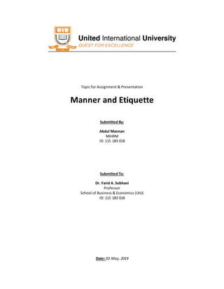 Topic for Assignment & Presentation
Manner and Etiquette
Submitted By:
Abdul Mannan
MIHRM
ID: 115 183 018
Submitted To:
Dr. Farid A. Sobhani
Professor
School of Business & Economics (UIU)
ID: 115 183 018
Date: 03 May, 2019
 