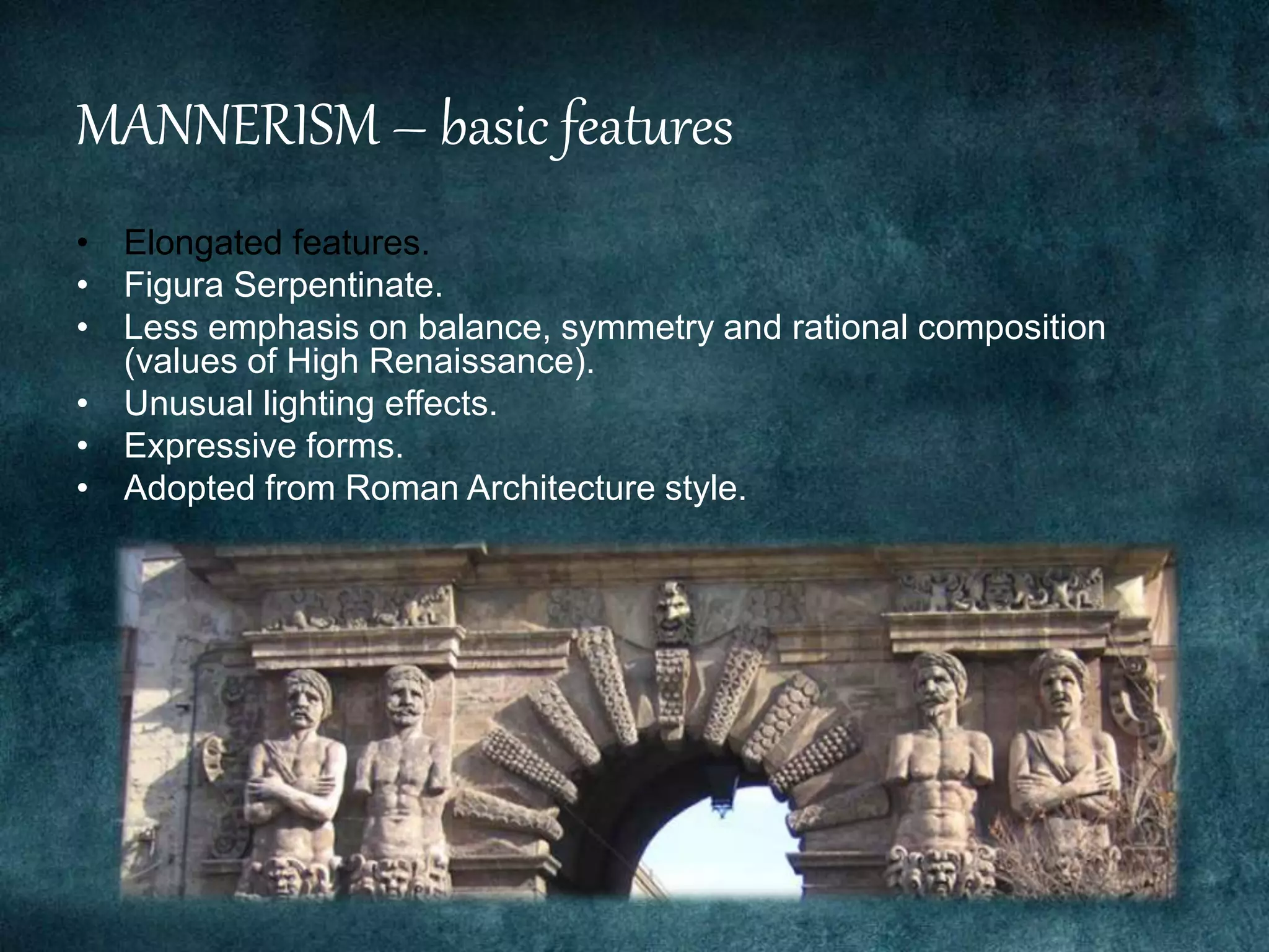 MANNERISM – basic features
• Elongated features.
• Figura Serpentinate.
• Less emphasis on balance, symmetry and rational composition
(values of High Renaissance).
• Unusual lighting effects.
• Expressive forms.
• Adopted from Roman Architecture style.
 