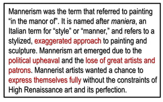 Mannerism was the term that referred to painting
“in the manor of”. It is named after maniera, an
Italian term for “style” or “manner,” and refers to a
stylized, exaggerated approach to painting and
sculpture. Mannerism art emerged due to the
political upheaval and the lose of great artists and
patrons. Mannerist artists wanted a chance to
express themselves fully without the constraints of
High Renaissance art and its perfection.