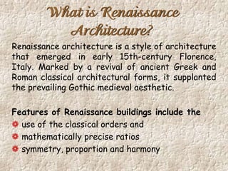 What is Renaissance
Architecture?
Renaissance architecture is a style of architecture
that emerged in early 15th-century Florence,
Italy. Marked by a revival of ancient Greek and
Roman classical architectural forms, it supplanted
the prevailing Gothic medieval aesthetic.
Features of Renaissance buildings include the
use of the classical orders and
mathematically precise ratios
symmetry, proportion and harmony
 