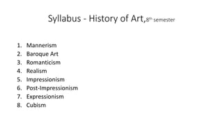 Syllabus - History of Art,8th semester
1. Mannerism
2. Baroque Art
3. Romanticism
4. Realism
5. Impressionism
6. Post-Impressionism
7. Expressionism
8. Cubism
 